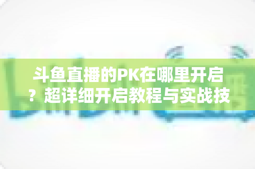 斗鱼直播的PK在哪里开启？超详细开启教程与实战技巧全解析