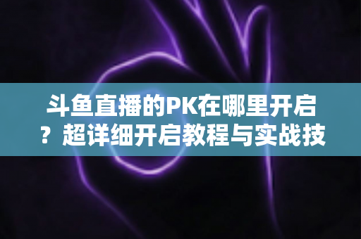 斗鱼直播的PK在哪里开启？超详细开启教程与实战技巧全解析