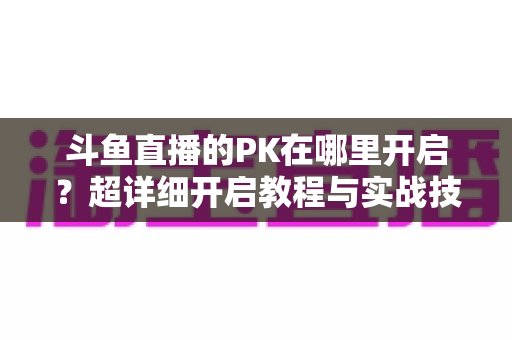 斗鱼直播的PK在哪里开启？超详细开启教程与实战技巧全解析