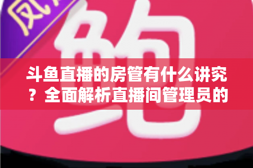 斗鱼直播的房管有什么讲究?全面解析直播间管理员的职责、选拔技巧与运营门道 斗鱼直播的房管有什么讲究?全面解析直播间管理员的职责、选拔技巧与运营门道