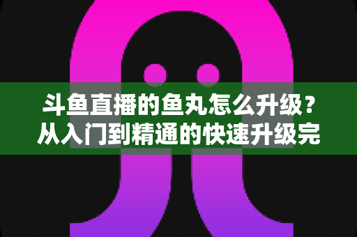 斗鱼直播的鱼丸怎么升级？从入门到精通的快速升级完整攻略