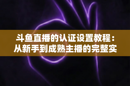 斗鱼直播的认证设置教程:从新手到成熟主播的完整实操指南 斗鱼直播的认证设置教程:从新手到成熟主播的完整实操指南