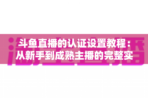 斗鱼直播的认证设置教程：从新手到成熟主播的完整实操指南
