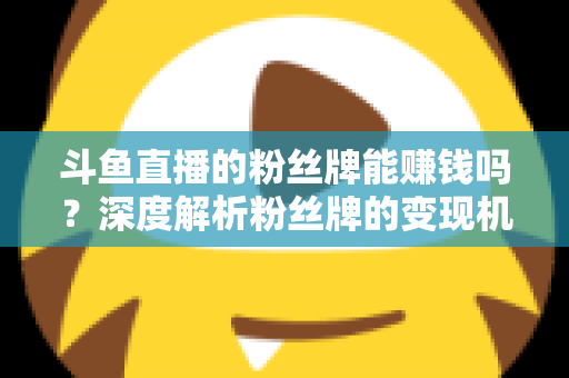 斗鱼直播的粉丝牌能赚钱吗？深度解析粉丝牌的变现机制与实用攻略