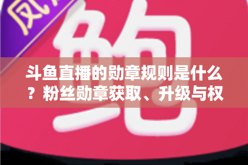 斗鱼直播的勋章规则是什么?粉丝勋章获取、升级与权益全攻略 斗鱼直播的勋章规则是什么?粉丝勋章获取、升级与权益全攻略