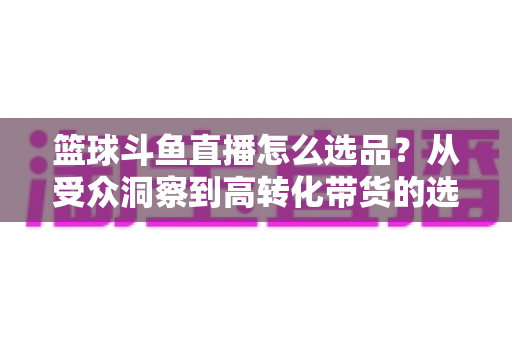 篮球斗鱼直播怎么选品？从受众洞察到高转化带货的选品实战全攻略