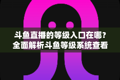 斗鱼直播的等级入口在哪?全面解析斗鱼等级系统查看方法与升级攻略 斗鱼直播的等级入口在哪?全面解析斗鱼等级系统查看方法与升级攻略