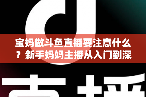 宝妈做斗鱼直播要注意什么？新手妈妈主播从入门到深耕的实用指南