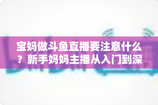 宝妈做斗鱼直播要注意什么？新手妈妈主播从入门到深耕的实用指南