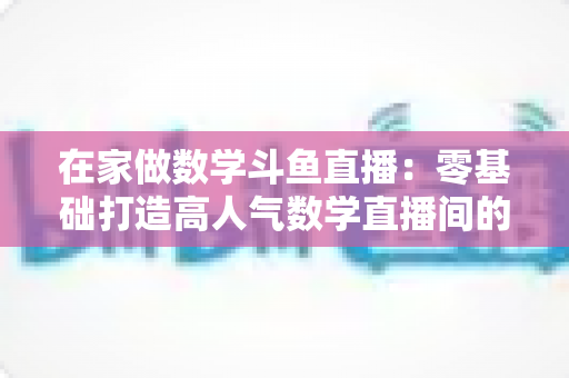 在家做数学斗鱼直播：零基础打造高人气数学直播间的完整指南