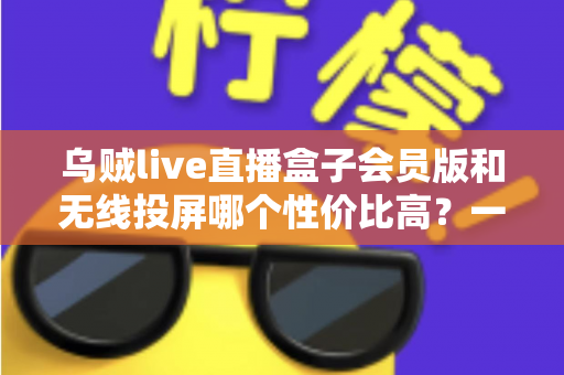 乌贼live直播盒子会员版和无线投屏哪个性价比高?一文算清这笔账 乌贼live直播盒子会员版和无线投屏哪个性价比高?一文算清这笔账
