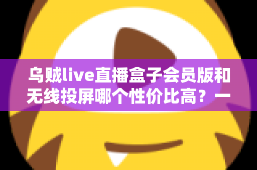 乌贼live直播盒子会员版和无线投屏哪个性价比高？一文算清这笔账