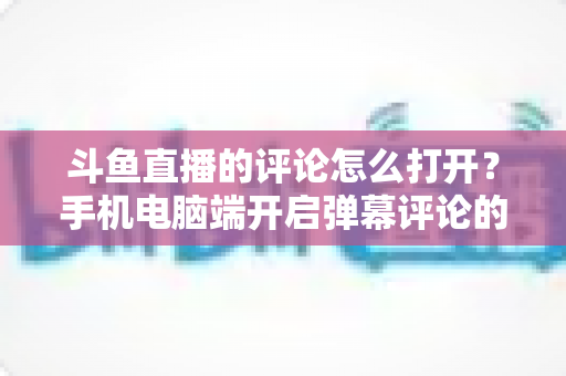 斗鱼直播的评论怎么打开？手机电脑端开启弹幕评论的超详细教程与常见问题解决全攻略