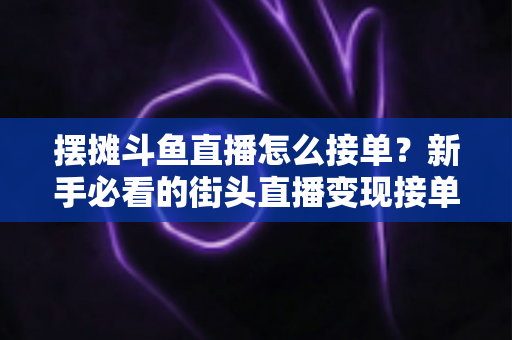 摆摊斗鱼直播怎么接单?新手必看的街头直播变现接单全攻略 摆摊斗鱼直播怎么接单?新手必看的街头直播变现接单全攻略