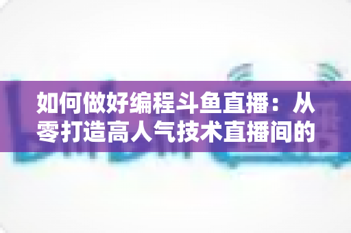 如何做好编程斗鱼直播：从零打造高人气技术直播间的实战指南
