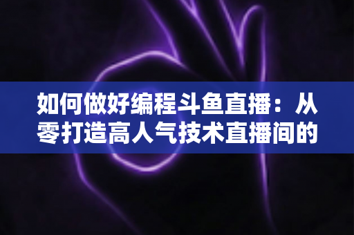 如何做好编程斗鱼直播：从零打造高人气技术直播间的实战指南