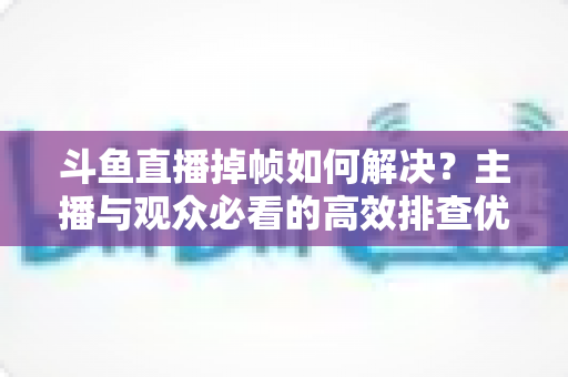 斗鱼直播掉帧如何解决？主播与观众必看的高效排查优化全攻略