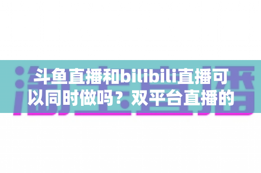 斗鱼直播和bilibili直播可以同时做吗?双平台直播的可行性、规则与运营策略全面解析 斗鱼直播和bilibili直播可以同时做吗?双平台直播的可行性、规则与运营策略全面解析