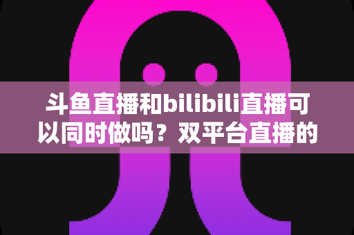 斗鱼直播和bilibili直播可以同时做吗?双平台直播的可行性、规则与运营策略全面解析 斗鱼直播和bilibili直播可以同时做吗?双平台直播的可行性、规则与运营策略全面解析