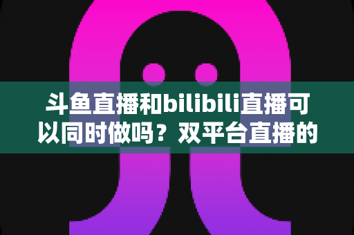 斗鱼直播和bilibili直播可以同时做吗?双平台直播的可行性、规则与运营策略全面解析 斗鱼直播和bilibili直播可以同时做吗?双平台直播的可行性、规则与运营策略全面解析