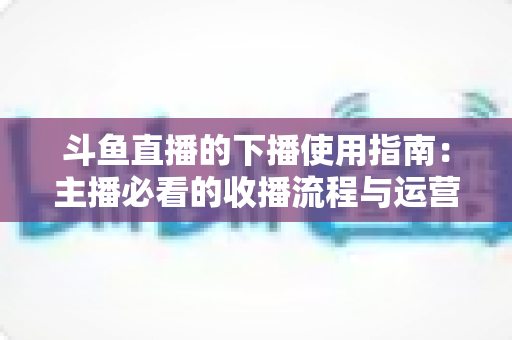 斗鱼直播的下播使用指南:主播必看的收播流程与运营技巧全解析 斗鱼直播的下播使用指南:主播必看的收播流程与运营技巧全解析