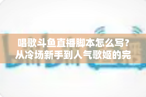 唱歌斗鱼直播脚本怎么写?从冷场新手到人气歌姬的完整直播脚本撰写指南 唱歌斗鱼直播脚本怎么写?从冷场新手到人气歌姬的完整直播脚本撰写指南