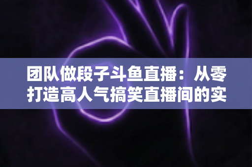 团队做段子斗鱼直播：从零打造高人气搞笑直播间的实战全攻略