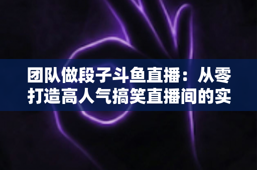 团队做段子斗鱼直播：从零打造高人气搞笑直播间的实战全攻略