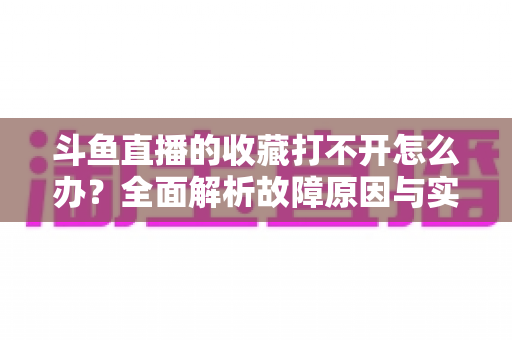 斗鱼直播的收藏打不开怎么办?全面解析故障原因与实用解决技巧,帮你快速找回收藏内容 斗鱼直播的收藏打不开怎么办?全面解析故障原因与实用解决技巧,帮你快速找回收藏内容