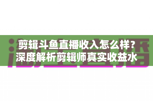 剪辑斗鱼直播收入怎么样?深度解析剪辑师真实收益水平与赚钱全攻略 剪辑斗鱼直播收入怎么样?深度解析剪辑师真实收益水平与赚钱全攻略