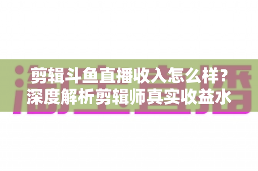 剪辑斗鱼直播收入怎么样?深度解析剪辑师真实收益水平与赚钱全攻略 剪辑斗鱼直播收入怎么样?深度解析剪辑师真实收益水平与赚钱全攻略