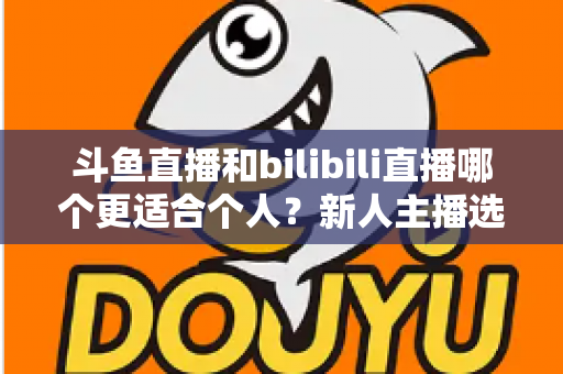 斗鱼直播和bilibili直播哪个更适合个人？新人主播选平台深度评测与实战指南