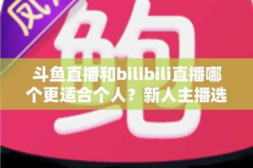 斗鱼直播和bilibili直播哪个更适合个人？新人主播选平台深度评测与实战指南