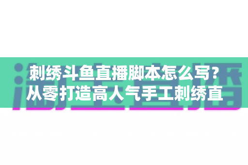 刺绣斗鱼直播脚本怎么写?从零打造高人气手工刺绣直播间的完整脚本攻略 刺绣斗鱼直播脚本怎么写?从零打造高人气手工刺绣直播间的完整脚本攻略