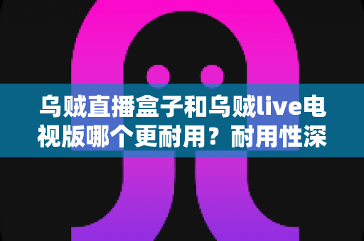 乌贼直播盒子和乌贼live电视版哪个更耐用?耐用性深度对比与选购全指南 乌贼直播盒子和乌贼live电视版哪个更耐用?耐用性深度对比与选购全指南