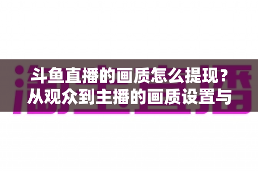 斗鱼直播的画质怎么提现？从观众到主播的画质设置与优化全攻略