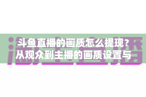 斗鱼直播的画质怎么提现？从观众到主播的画质设置与优化全攻略
