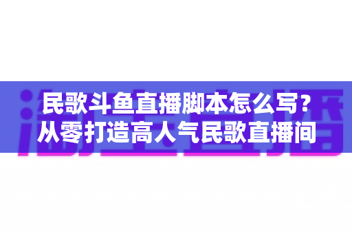 民歌斗鱼直播脚本怎么写?从零打造高人气民歌直播间的完整实战指南 民歌斗鱼直播脚本怎么写?从零打造高人气民歌直播间的完整实战指南