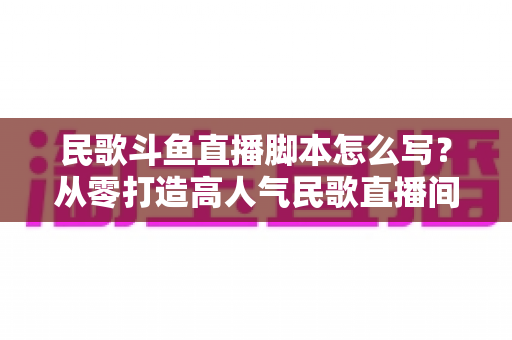 民歌斗鱼直播脚本怎么写?从零打造高人气民歌直播间的完整实战指南 民歌斗鱼直播脚本怎么写?从零打造高人气民歌直播间的完整实战指南