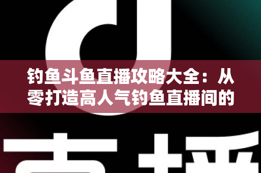 钓鱼斗鱼直播攻略大全:从零打造高人气钓鱼直播间的完整指南 钓鱼斗鱼直播攻略大全:从零打造高人气钓鱼直播间的完整指南
