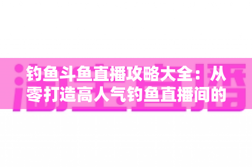 钓鱼斗鱼直播攻略大全:从零打造高人气钓鱼直播间的完整指南 钓鱼斗鱼直播攻略大全:从零打造高人气钓鱼直播间的完整指南