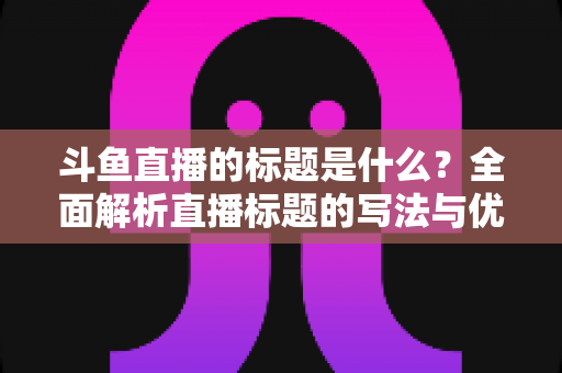 斗鱼直播的标题是什么？全面解析直播标题的写法与优化技巧