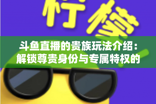 斗鱼直播的贵族玩法介绍：解锁尊贵身份与专属特权的完整指南