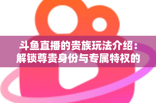 斗鱼直播的贵族玩法介绍：解锁尊贵身份与专属特权的完整指南