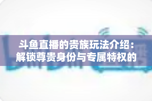 斗鱼直播的贵族玩法介绍：解锁尊贵身份与专属特权的完整指南