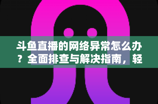斗鱼直播的网络异常怎么办？全面排查与解决指南，轻松畅享流畅直播体验