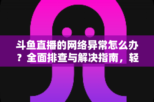 斗鱼直播的网络异常怎么办？全面排查与解决指南，轻松畅享流畅直播体验