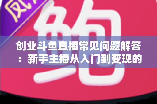 创业斗鱼直播常见问题解答：新手主播从入门到变现的完整实战指南