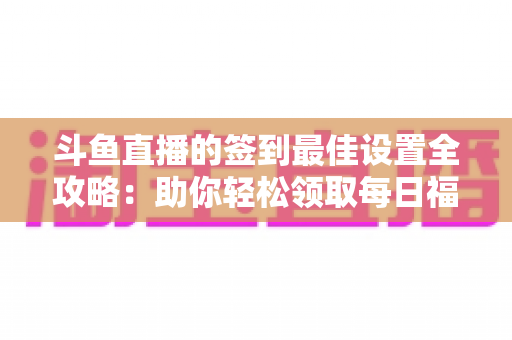 斗鱼直播的签到最佳设置全攻略:助你轻松领取每日福利,不错过任何奖励 斗鱼直播的签到最佳设置全攻略:助你轻松领取每日福利,不错过任何奖励