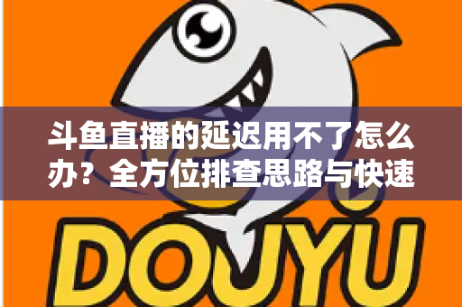 斗鱼直播的延迟用不了怎么办?全方位排查思路与快速修复指南一次讲透 斗鱼直播的延迟用不了怎么办?全方位排查思路与快速修复指南一次讲透